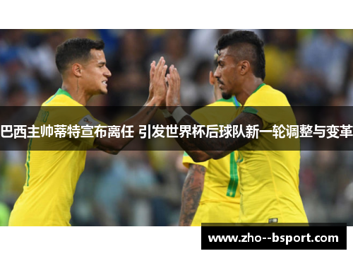 巴西主帅蒂特宣布离任 引发世界杯后球队新一轮调整与变革