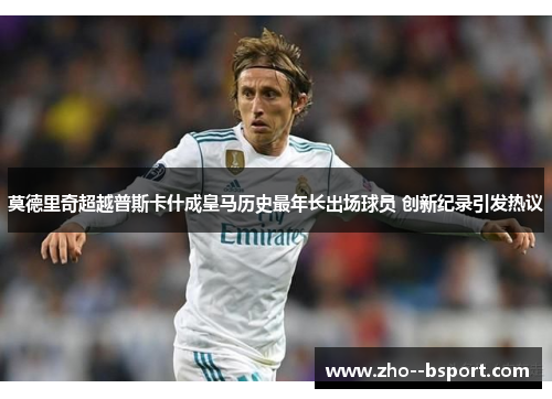 莫德里奇超越普斯卡什成皇马历史最年长出场球员 创新纪录引发热议