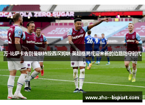 万-比萨卡告别曼联转投西汉姆联 英超格局或迎来新的边路防守时代 万-比萨卡告别曼联转投西汉姆联 英超格局或迎来新的边路防守时代
